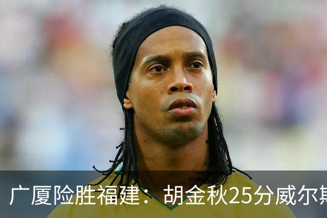 广厦险胜福建：胡金秋25分威尔斯首秀21+8 邹阳25+7+7断